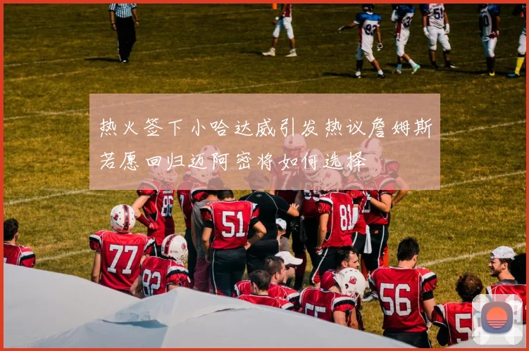 热火签下小哈达威引发热议詹姆斯若愿回归迈阿密将如何选择