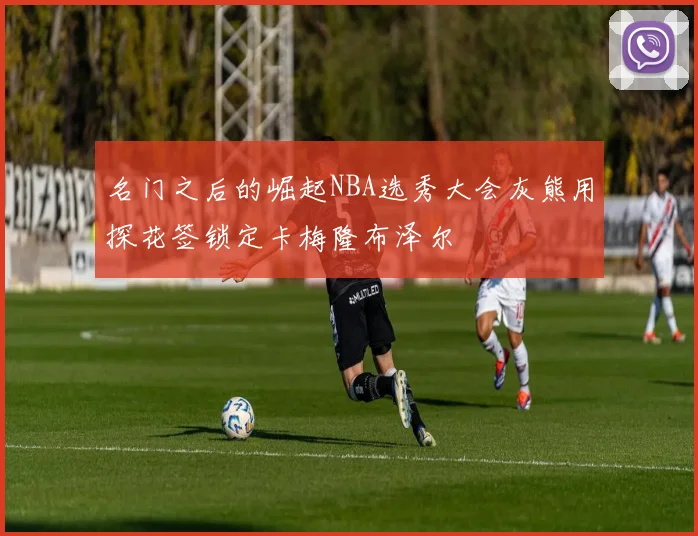 名门之后的崛起NBA选秀大会灰熊用探花签锁定卡梅隆布泽尔