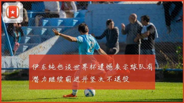 伊东纯也谈世界杯遗憾表示球队有潜力继续前进并坚决不退役