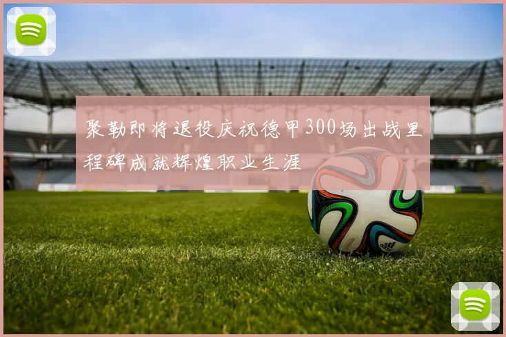 聚勒即将退役庆祝德甲300场出战里程碑成就辉煌职业生涯