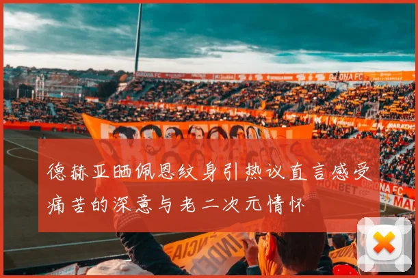 德赫亚晒佩恩纹身引热议直言感受痛苦的深意与老二次元情怀
