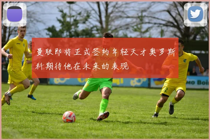 曼联即将正式签约年轻天才奥罗斯科期待他在未来的表现