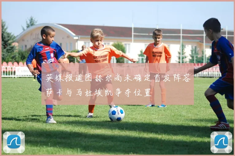 英媒报道图赫尔尚未确定首发阵容萨卡与马杜埃凯争夺位置
