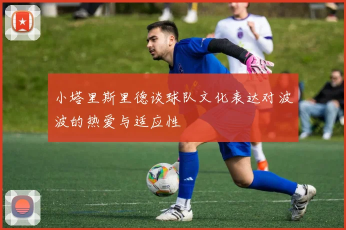 小塔里斯里德谈球队文化表达对波波的热爱与适应性