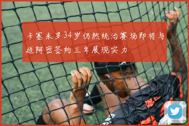 卡塞米罗34岁仍然统治赛场即将与迈阿密签约三年展现实力