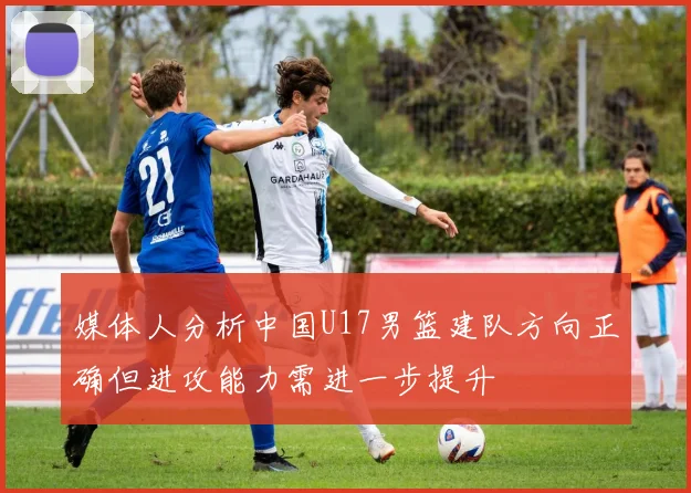 媒体人分析中国U17男篮建队方向正确但进攻能力需进一步提升