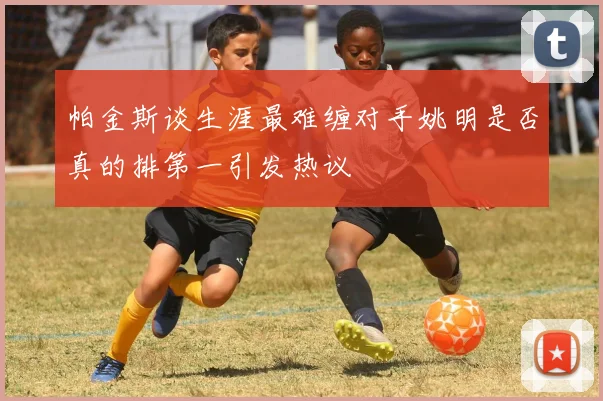 帕金斯谈生涯最难缠对手姚明是否真的排第一引发热议