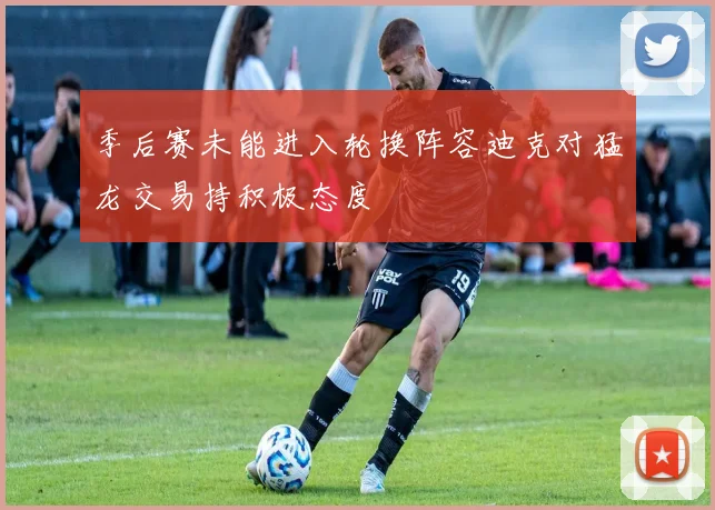 季后赛未能进入轮换阵容迪克对猛龙交易持积极态度