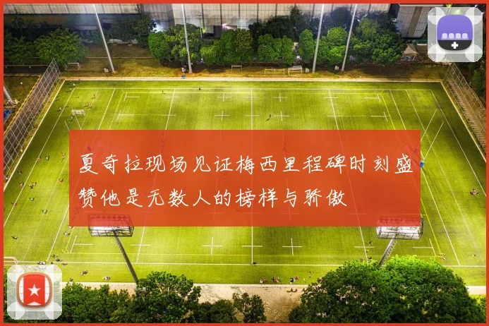 夏奇拉现场见证梅西里程碑时刻盛赞他是无数人的榜样与骄傲
