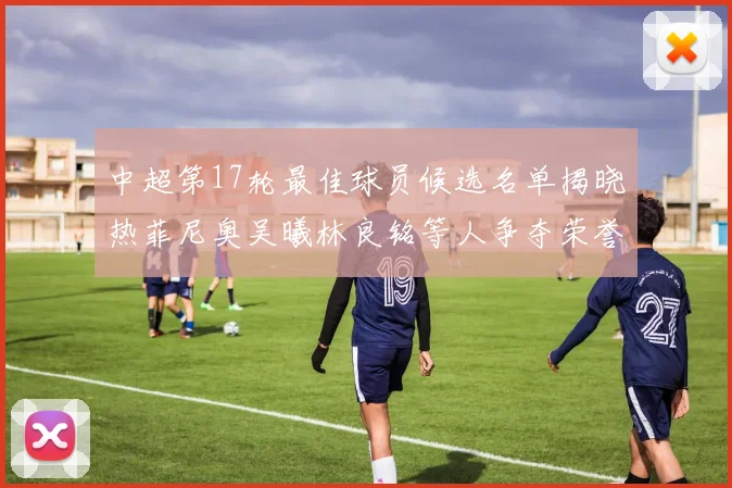 中超第17轮最佳球员候选名单揭晓热菲尼奥吴曦林良铭等人争夺荣誉