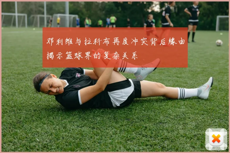 邓利维与拉科布再度冲突背后缘由揭示篮球界的复杂关系