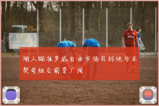 湖人瞄准罗威自由市场目标他与东契奇组合前景广阔
