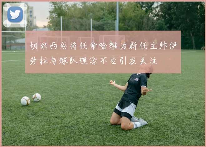 切尔西或将任命哈维为新任主帅伊劳拉与球队理念不合引发关注