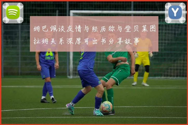 姆巴佩谈友情与经历称与登贝莱图拉姆关系深厚可出书分享故事