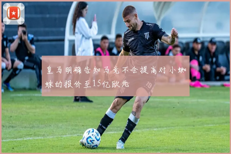 皇马明确告知马竞不会提高对小蜘蛛的报价至15亿欧元