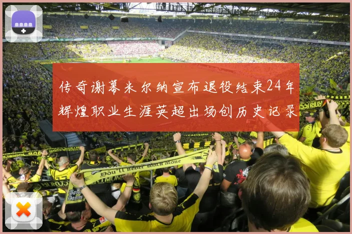 传奇谢幕米尔纳宣布退役结束24年辉煌职业生涯英超出场创历史记录
